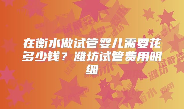 在衡水做试管婴儿需要花多少钱？潍坊试管费用明细