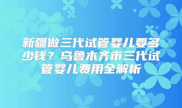新疆做三代试管婴儿要多少钱？乌鲁木齐市三代试管婴儿费用全解析