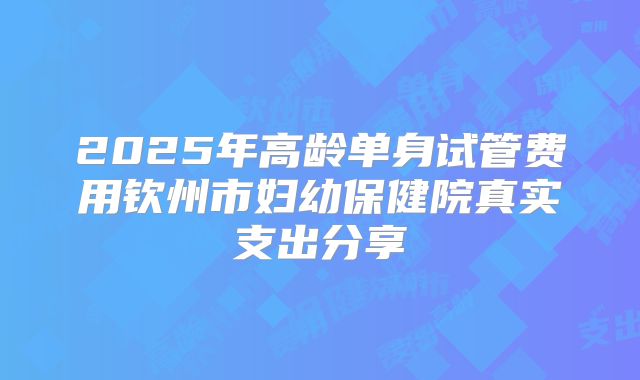 2025年高龄单身试管费用钦州市妇幼保健院真实支出分享