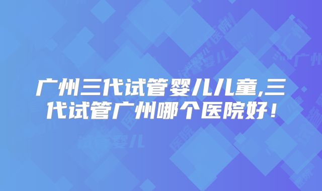 广州三代试管婴儿儿童,三代试管广州哪个医院好！