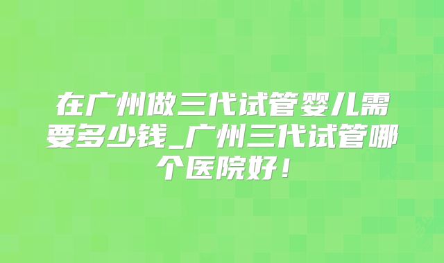 在广州做三代试管婴儿需要多少钱_广州三代试管哪个医院好！