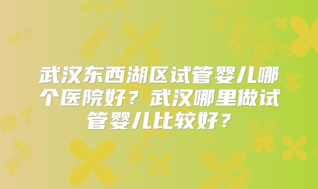 武汉东西湖区试管婴儿哪个医院好？武汉哪里做试管婴儿比较好？