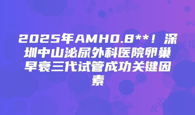 2025年AMH0.8**！深圳中山泌尿外科医院卵巢早衰三代试管成功关键因素