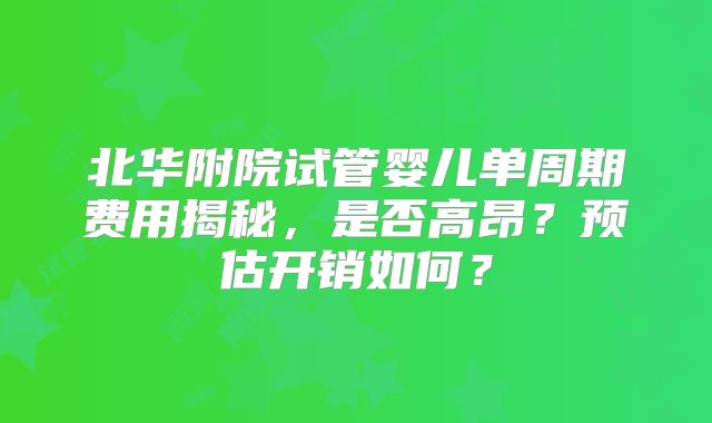 北华附院试管婴儿单周期费用揭秘，是否高昂？预估开销如何？
