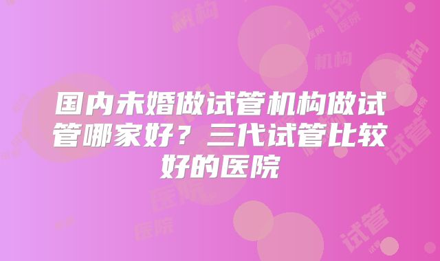 国内未婚做试管机构做试管哪家好？三代试管比较好的医院