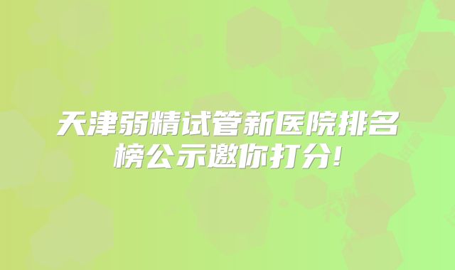 天津弱精试管新医院排名榜公示邀你打分!