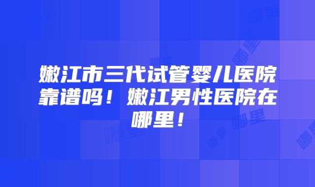 嫩江市三代试管婴儿医院靠谱吗！嫩江男性医院在哪里！