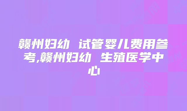 赣州妇幼 试管婴儿费用参考,赣州妇幼 生殖医学中心