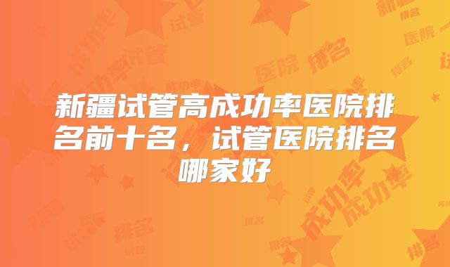 新疆试管高成功率医院排名前十名，试管医院排名哪家好