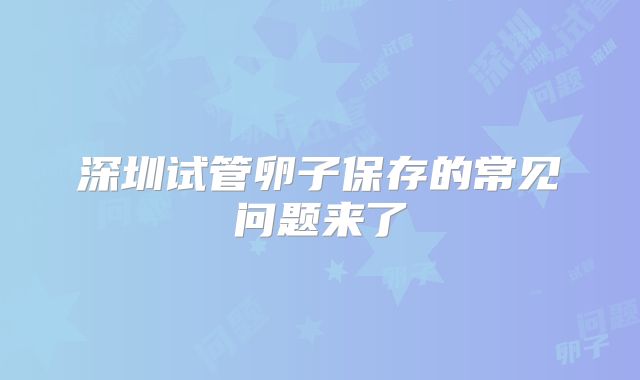 深圳试管卵子保存的常见问题来了