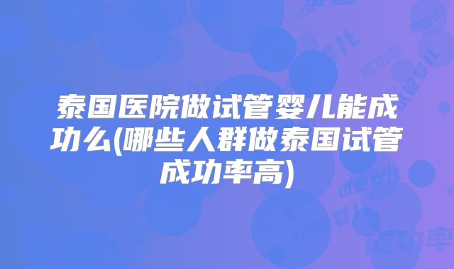 泰国医院做试管婴儿能成功么(哪些人群做泰国试管成功率高)