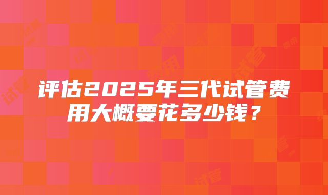 评估2025年三代试管费用大概要花多少钱？
