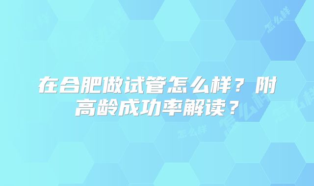 在合肥做试管怎么样？附高龄成功率解读？