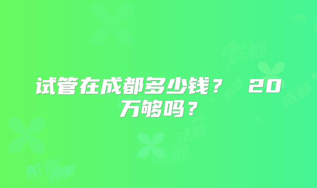 试管在成都多少钱? 20万够吗?