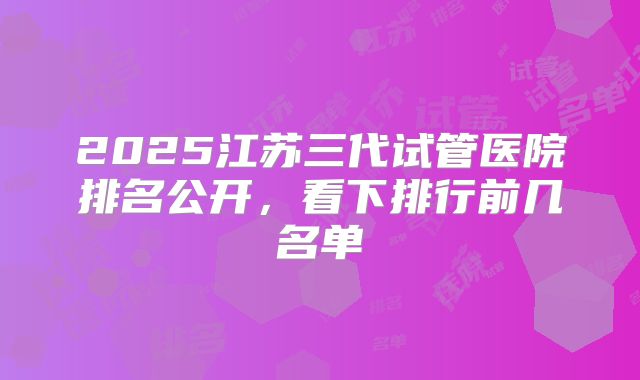 2025江苏三代试管医院排名公开，看下排行前几名单