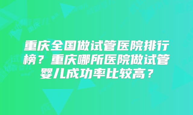 重庆全国做试管医院排行榜?重庆哪所医院做试管婴儿成功率比较高?