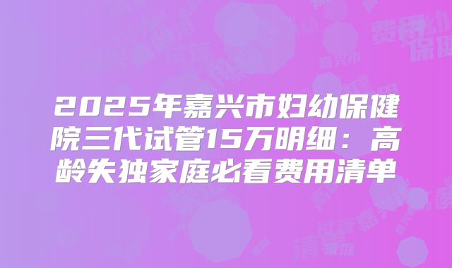 2025年嘉兴市妇幼保健院三代试管15万明细:高龄失独家庭必看费用清单