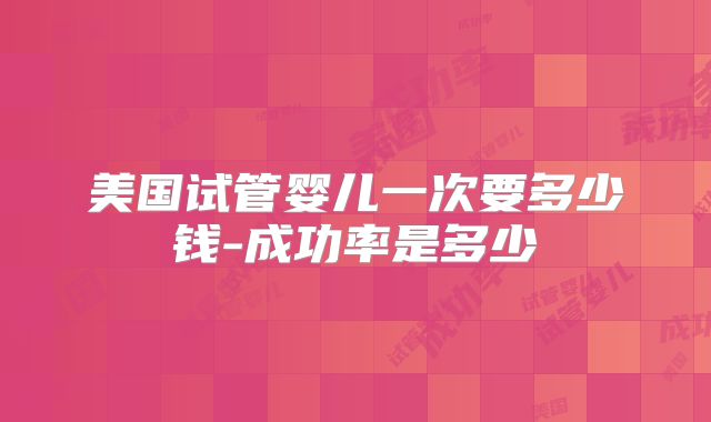 美国试管婴儿一次要多少钱-成功率是多少