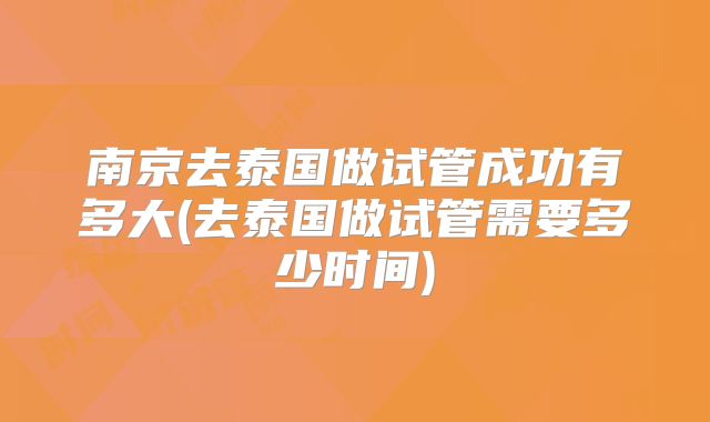南京去泰国做试管成功有多大(去泰国做试管需要多少时间)
