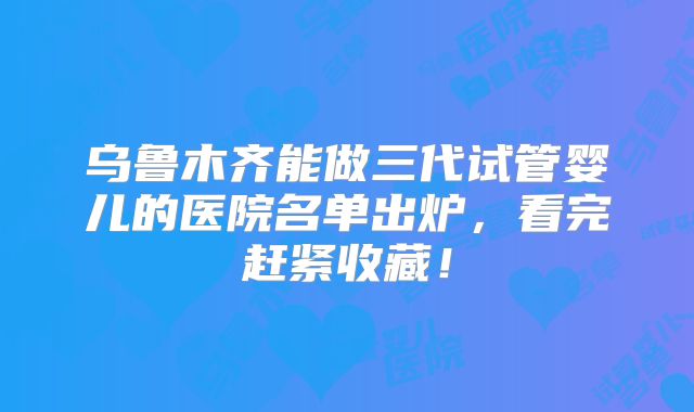 乌鲁木齐能做三代试管婴儿的医院名单出炉，看完赶紧收藏！