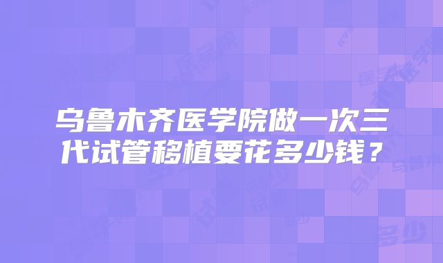乌鲁木齐医学院做一次三代试管移植要花多少钱？