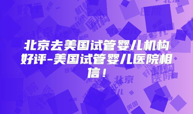 北京去美国试管婴儿机构好评-美国试管婴儿医院相信!