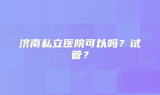 济南私立医院可以吗？试管？