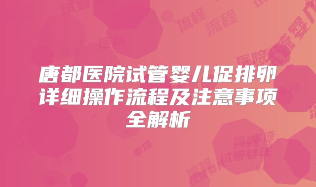 唐都医院试管婴儿促排卵详细操作流程及注意事项全解析