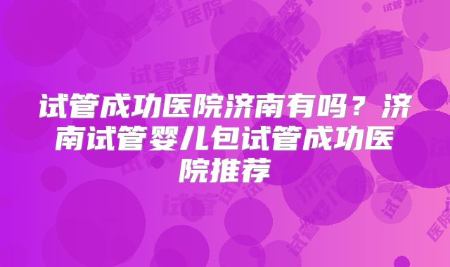 试管成功医院济南有吗？济南试管婴儿包试管成功医院推荐