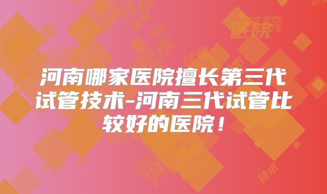 河南哪家医院擅长第三代试管技术-河南三代试管比较好的医院!