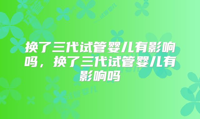 换了三代试管婴儿有影响吗，换了三代试管婴儿有影响吗