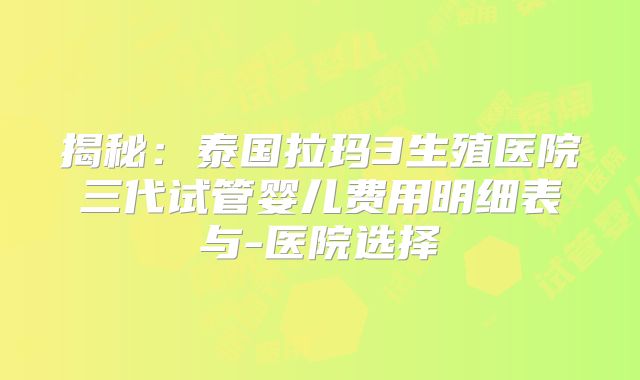 揭秘：泰国拉玛3生殖医院三代试管婴儿费用明细表与-医院选择
