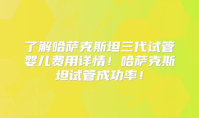 了解哈萨克斯坦三代试管婴儿费用详情！哈萨克斯坦试管成功率！