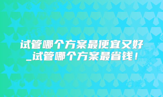 试管哪个方案最便宜又好_试管哪个方案最省钱！
