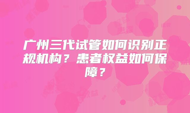 广州三代试管如何识别正规机构?患者权益如何保障?