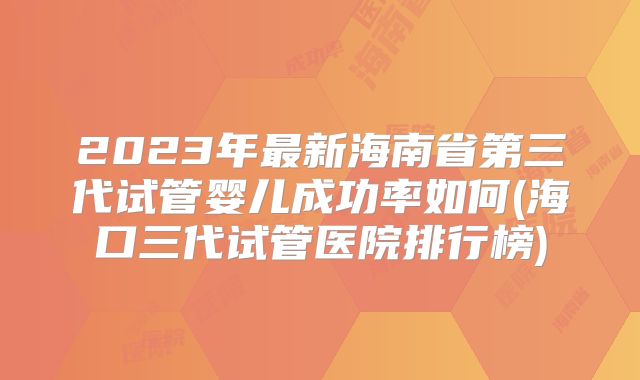 2023年最新海南省第三代试管婴儿成功率如何(海口三代试管医院排行榜)