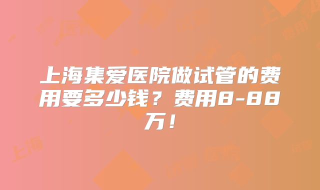 上海集爱医院做试管的费用要多少钱？费用8-88万！