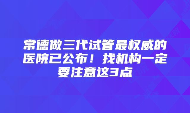 常德做三代试管最权威的医院已公布！找机构一定要注意这3点