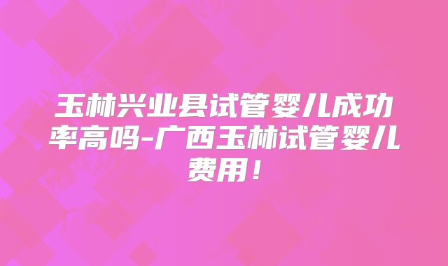 玉林兴业县试管婴儿成功率高吗-广西玉林试管婴儿费用！