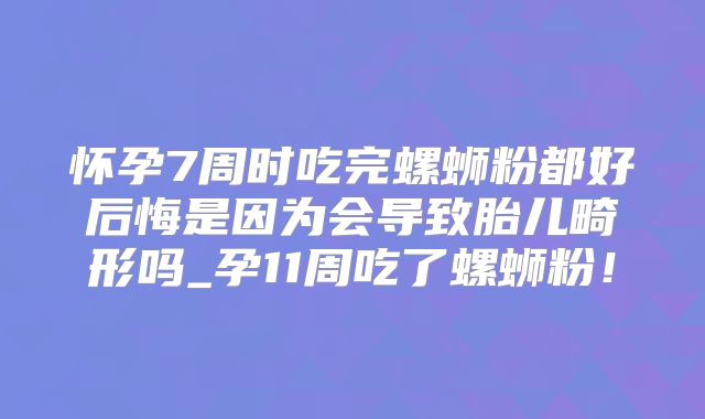 怀孕7周时吃完螺蛳粉都好后悔是因为会导致胎儿畸形吗_孕11周吃了螺蛳粉!