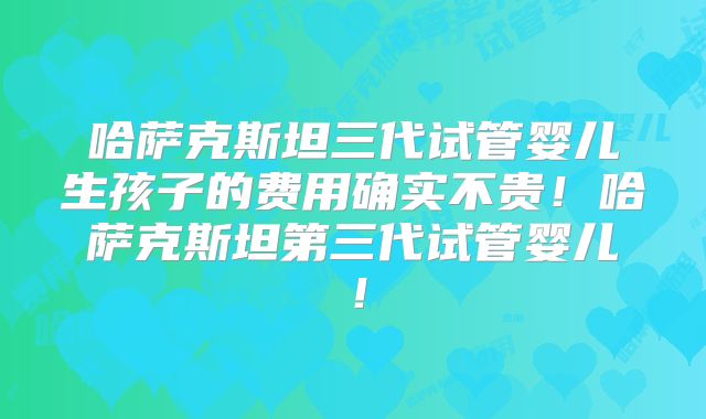 哈萨克斯坦三代试管婴儿生孩子的费用确实不贵!哈萨克斯坦第三代试管婴儿!