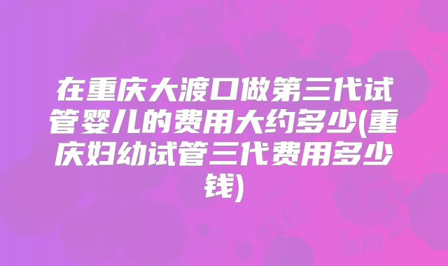 在重庆大渡口做第三代试管婴儿的费用大约多少(重庆妇幼试管三代费用多少钱)
