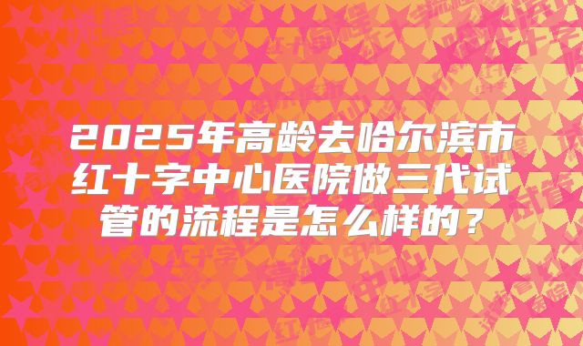 2025年高龄去哈尔滨市红十字中心医院做三代试管的流程是怎么样的?