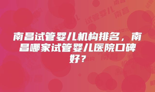 南昌试管婴儿机构排名，南昌哪家试管婴儿医院口碑好？