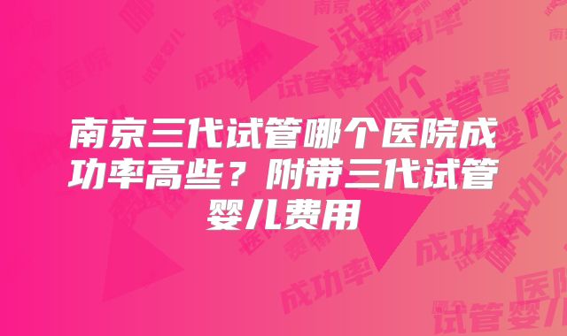 南京三代试管哪个医院成功率高些？附带三代试管婴儿费用