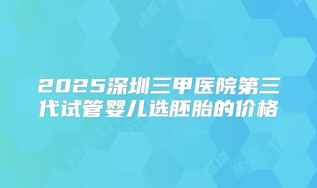 2025深圳三甲医院第三代试管婴儿选胚胎的价格