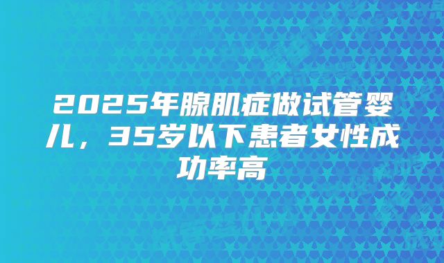 2025年腺肌症做试管婴儿，35岁以下患者女性成功率高