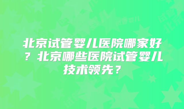 北京试管婴儿医院哪家好？北京哪些医院试管婴儿技术领先？