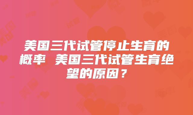 美国三代试管停止生育的概率 美国三代试管生育绝望的原因？