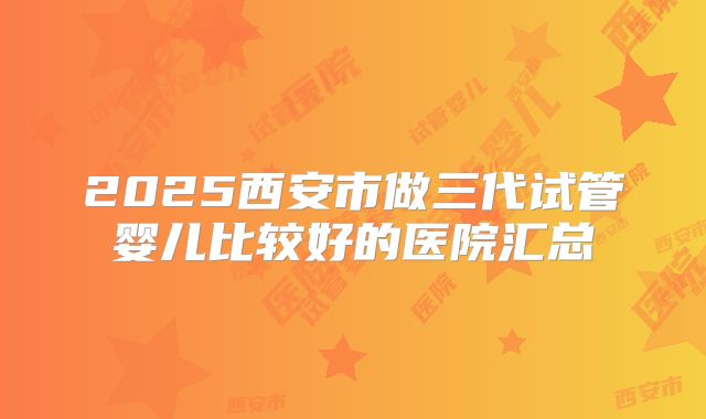 2025西安市做三代试管婴儿比较好的医院汇总